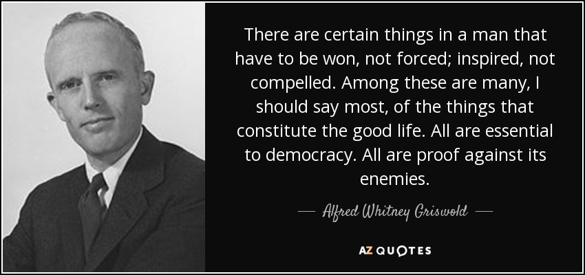 There are certain things in a man that have to be won, not forced; inspired, not compelled. Among these are many, I should say most, of the things that constitute the good life. All are essential to democracy. All are proof against its enemies. - Alfred Whitney Griswold