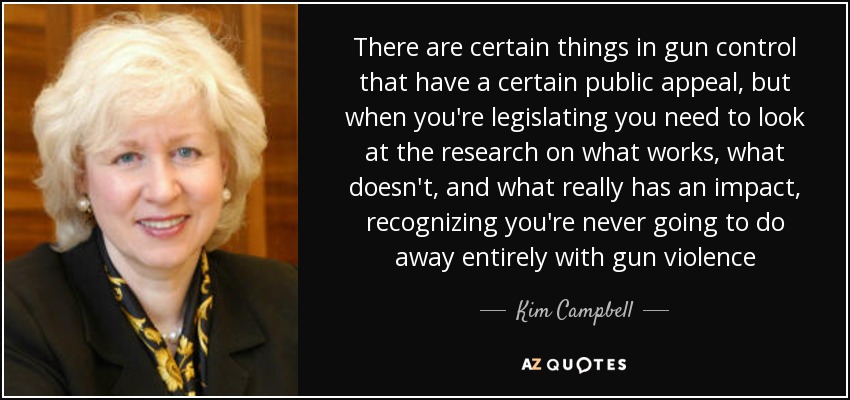 There are certain things in gun control that have a certain public appeal, but when you're legislating you need to look at the research on what works, what doesn't, and what really has an impact, recognizing you're never going to do away entirely with gun violence - Kim Campbell