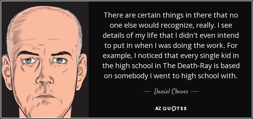 There are certain things in there that no one else would recognize, really. I see details of my life that I didn't even intend to put in when I was doing the work. For example, I noticed that every single kid in the high school in The Death-Ray is based on somebody I went to high school with. - Daniel Clowes