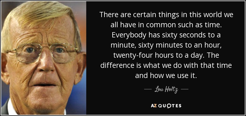 There are certain things in this world we all have in common such as time. Everybody has sixty seconds to a minute, sixty minutes to an hour, twenty-four hours to a day. The difference is what we do with that time and how we use it. - Lou Holtz