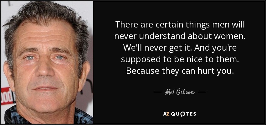 There are certain things men will never understand about women. We'll never get it. And you're supposed to be nice to them. Because they can hurt you. - Mel Gibson