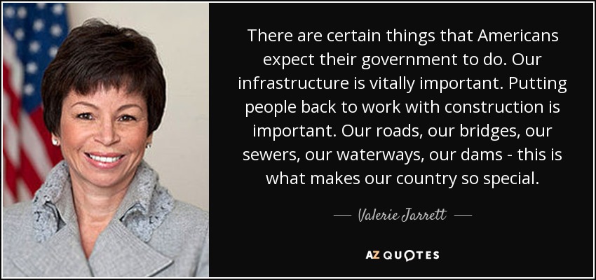 There are certain things that Americans expect their government to do. Our infrastructure is vitally important. Putting people back to work with construction is important. Our roads, our bridges, our sewers, our waterways, our dams - this is what makes our country so special. - Valerie Jarrett