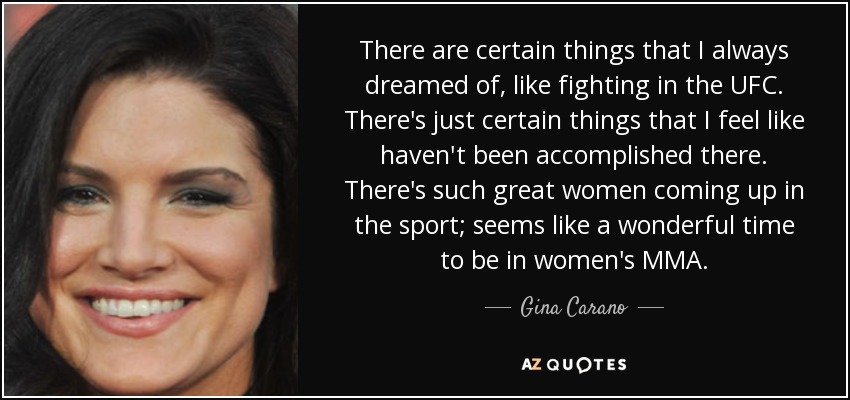 There are certain things that I always dreamed of, like fighting in the UFC. There's just certain things that I feel like haven't been accomplished there. There's such great women coming up in the sport; seems like a wonderful time to be in women's MMA. - Gina Carano