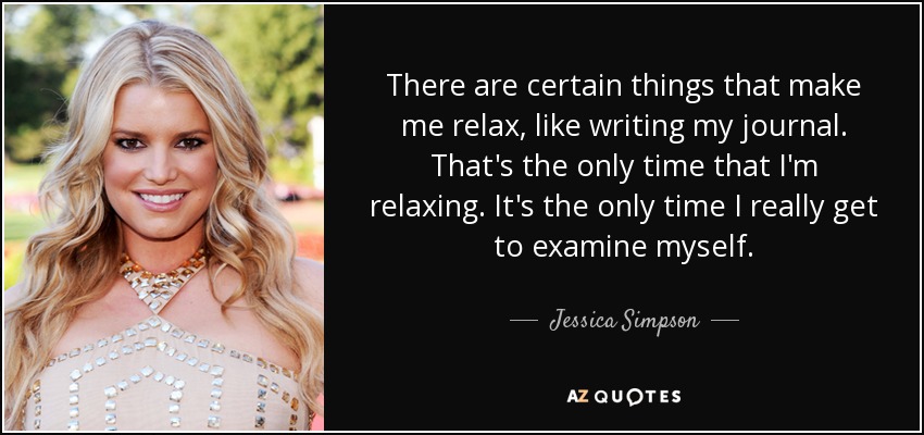There are certain things that make me relax, like writing my journal. That's the only time that I'm relaxing. It's the only time I really get to examine myself. - Jessica Simpson