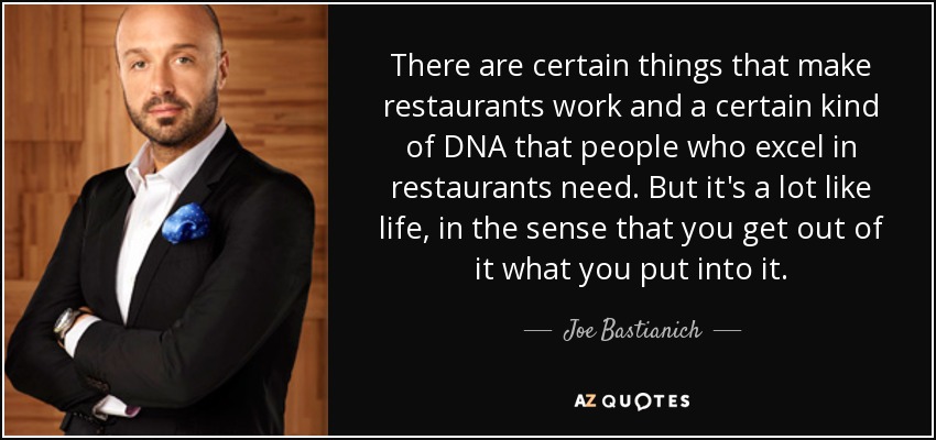 There are certain things that make restaurants work and a certain kind of DNA that people who excel in restaurants need. But it's a lot like life, in the sense that you get out of it what you put into it. - Joe Bastianich