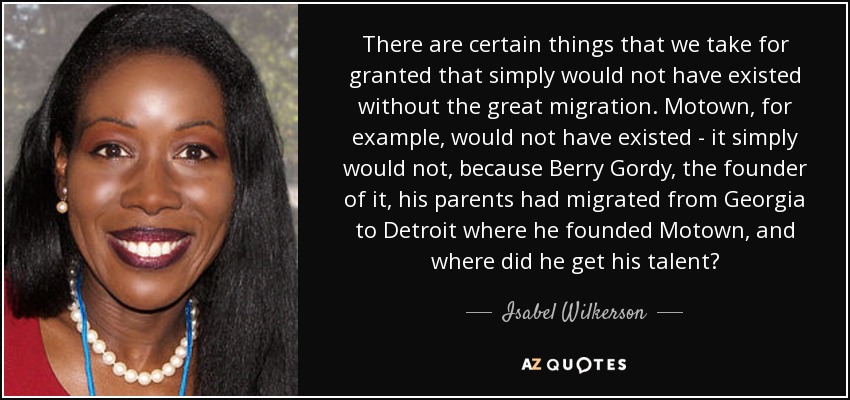 There are certain things that we take for granted that simply would not have existed without the great migration. Motown, for example, would not have existed - it simply would not, because Berry Gordy, the founder of it, his parents had migrated from Georgia to Detroit where he founded Motown, and where did he get his talent? - Isabel Wilkerson