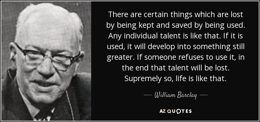 There are certain things which are lost by being kept and saved by being used. Any individual talent is like that. If it is used, it will develop into something still greater. If someone refuses to use it, in the end that talent will be lost. Supremely so, life is like that. - William Barclay