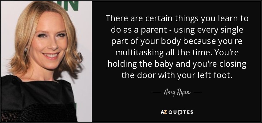 There are certain things you learn to do as a parent - using every single part of your body because you're multitasking all the time. You're holding the baby and you're closing the door with your left foot. - Amy Ryan