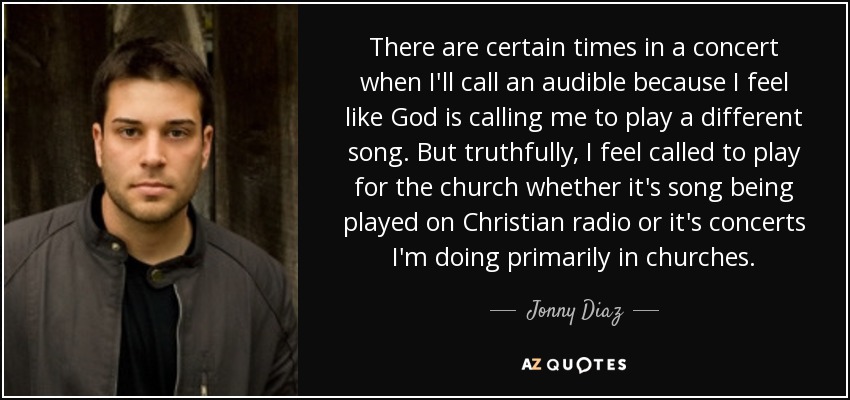 There are certain times in a concert when I'll call an audible because I feel like God is calling me to play a different song. But truthfully, I feel called to play for the church whether it's song being played on Christian radio or it's concerts I'm doing primarily in churches. - Jonny Diaz