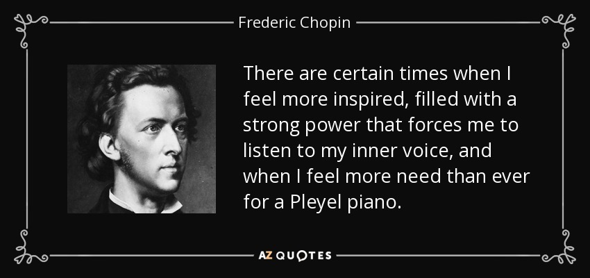 There are certain times when I feel more inspired, filled with a strong power that forces me to listen to my inner voice, and when I feel more need than ever for a Pleyel piano. - Frederic Chopin
