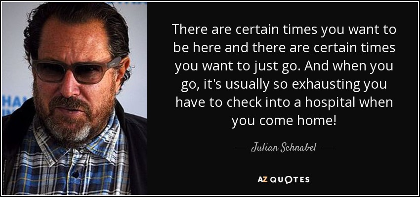 There are certain times you want to be here and there are certain times you want to just go. And when you go, it's usually so exhausting you have to check into a hospital when you come home! - Julian Schnabel
