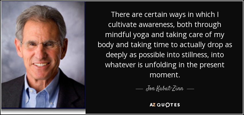 There are certain ways in which I cultivate awareness, both through mindful yoga and taking care of my body and taking time to actually drop as deeply as possible into stillness, into whatever is unfolding in the present moment. - Jon Kabat-Zinn