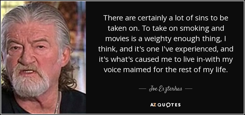 There are certainly a lot of sins to be taken on. To take on smoking and movies is a weighty enough thing, I think, and it's one I've experienced, and it's what's caused me to live in-with my voice maimed for the rest of my life. - Joe Eszterhas