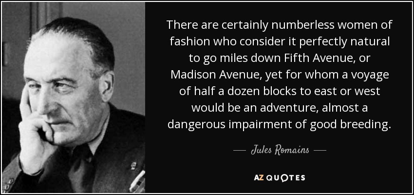 There are certainly numberless women of fashion who consider it perfectly natural to go miles down Fifth Avenue, or Madison Avenue, yet for whom a voyage of half a dozen blocks to east or west would be an adventure, almost a dangerous impairment of good breeding. - Jules Romains