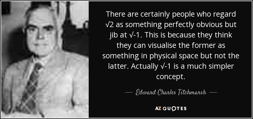 There are certainly people who regard √2 as something perfectly obvious but jib at √-1. This is because they think they can visualise the former as something in physical space but not the latter. Actually √-1 is a much simpler concept. - Edward Charles Titchmarsh
