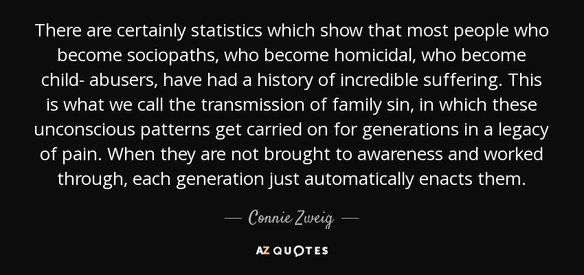 There are certainly statistics which show that most people who become sociopaths, who become homicidal, who become child- abusers, have had a history of incredible suffering. This is what we call the transmission of family sin, in which these unconscious patterns get carried on for generations in a legacy of pain. When they are not brought to awareness and worked through, each generation just automatically enacts them. - Connie Zweig