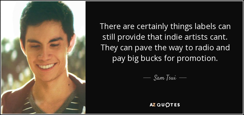 There are certainly things labels can still provide that indie artists cant. They can pave the way to radio and pay big bucks for promotion. - Sam Tsui