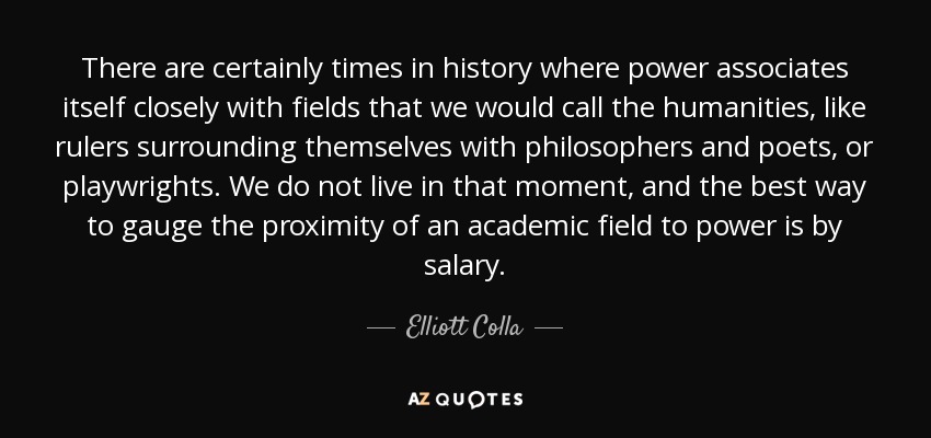 There are certainly times in history where power associates itself closely with fields that we would call the humanities, like rulers surrounding themselves with philosophers and poets, or playwrights. We do not live in that moment, and the best way to gauge the proximity of an academic field to power is by salary. - Elliott Colla
