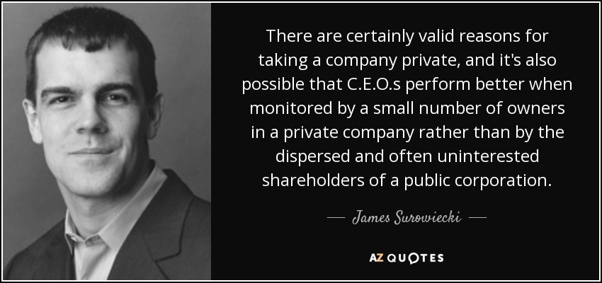 There are certainly valid reasons for taking a company private, and it's also possible that C.E.O.s perform better when monitored by a small number of owners in a private company rather than by the dispersed and often uninterested shareholders of a public corporation. - James Surowiecki