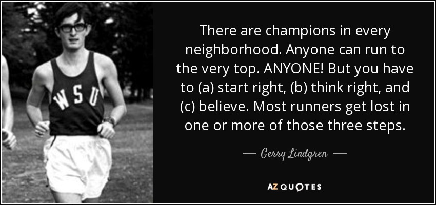 There are champions in every neighborhood. Anyone can run to the very top. ANYONE! But you have to (a) start right, (b) think right, and (c) believe. Most runners get lost in one or more of those three steps. - Gerry Lindgren