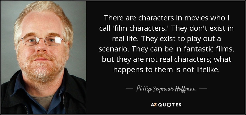 There are characters in movies who I call 'film characters.' They don't exist in real life. They exist to play out a scenario. They can be in fantastic films, but they are not real characters; what happens to them is not lifelike. - Philip Seymour Hoffman