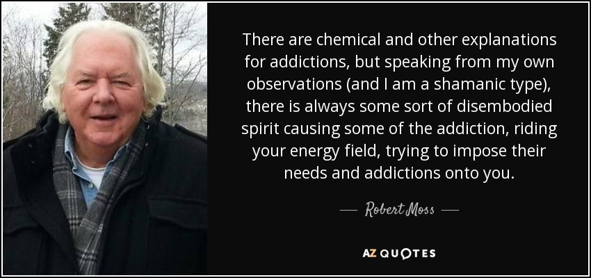 There are chemical and other explanations for addictions, but speaking from my own observations (and I am a shamanic type), there is always some sort of disembodied spirit causing some of the addiction, riding your energy field, trying to impose their needs and addictions onto you. - Robert Moss
