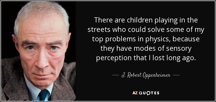 There are children playing in the streets who could solve some of my top problems in physics, because they have modes of sensory perception that I lost long ago. - J. Robert Oppenheimer