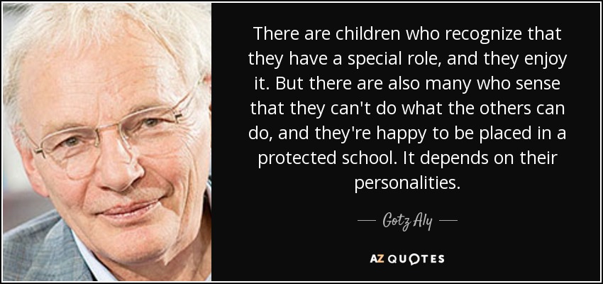 There are children who recognize that they have a special role, and they enjoy it. But there are also many who sense that they can't do what the others can do, and they're happy to be placed in a protected school. It depends on their personalities. - Gotz Aly