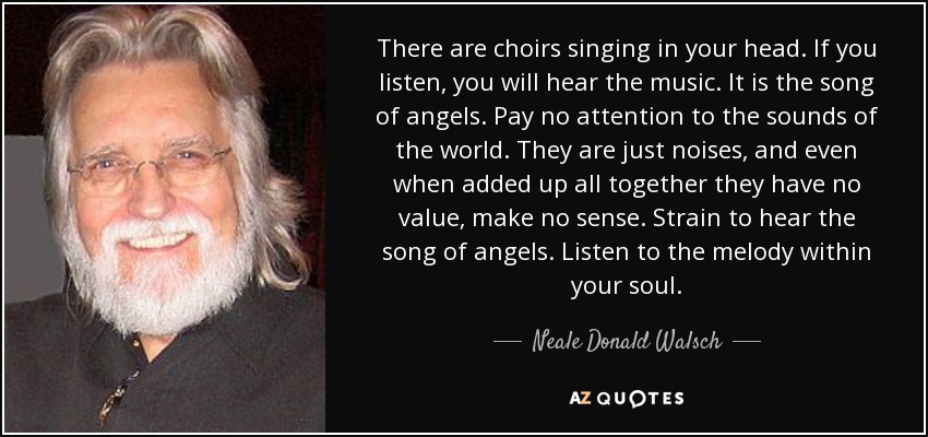 There are choirs singing in your head. If you listen, you will hear the music. It is the song of angels. Pay no attention to the sounds of the world. They are just noises, and even when added up all together they have no value, make no sense. Strain to hear the song of angels. Listen to the melody within your soul. - Neale Donald Walsch