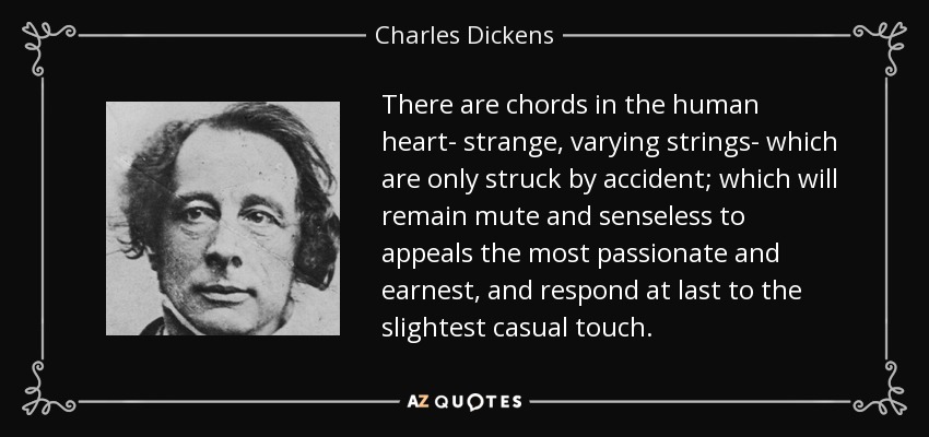 There are chords in the human heart- strange, varying strings- which are only struck by accident; which will remain mute and senseless to appeals the most passionate and earnest, and respond at last to the slightest casual touch. - Charles Dickens