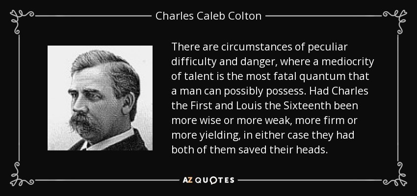 There are circumstances of peculiar difficulty and danger, where a mediocrity of talent is the most fatal quantum that a man can possibly possess. Had Charles the First and Louis the Sixteenth been more wise or more weak, more firm or more yielding, in either case they had both of them saved their heads. - Charles Caleb Colton