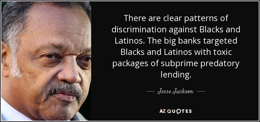 There are clear patterns of discrimination against Blacks and Latinos. The big banks targeted Blacks and Latinos with toxic packages of subprime predatory lending. - Jesse Jackson