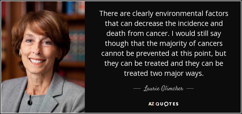 There are clearly environmental factors that can decrease the incidence and death from cancer. I would still say though that the majority of cancers cannot be prevented at this point, but they can be treated and they can be treated two major ways. - Laurie Glimcher