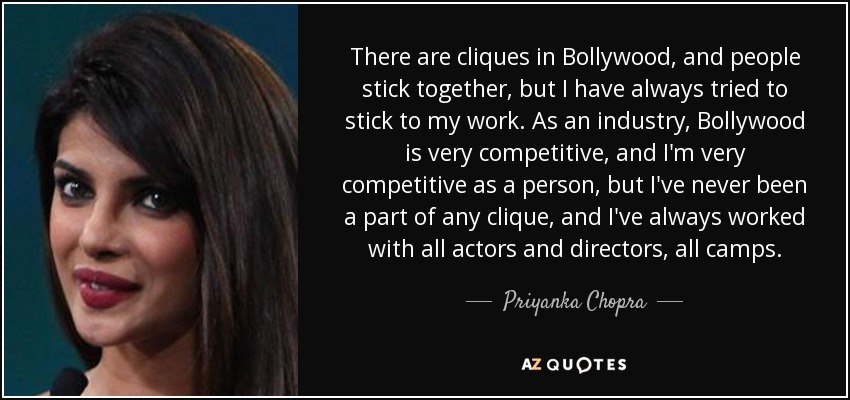 There are cliques in Bollywood, and people stick together, but I have always tried to stick to my work. As an industry, Bollywood is very competitive, and I'm very competitive as a person, but I've never been a part of any clique, and I've always worked with all actors and directors, all camps. - Priyanka Chopra