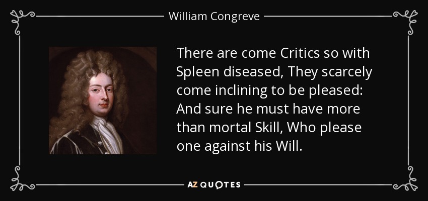There are come Critics so with Spleen diseased, They scarcely come inclining to be pleased: And sure he must have more than mortal Skill, Who please one against his Will. - William Congreve
