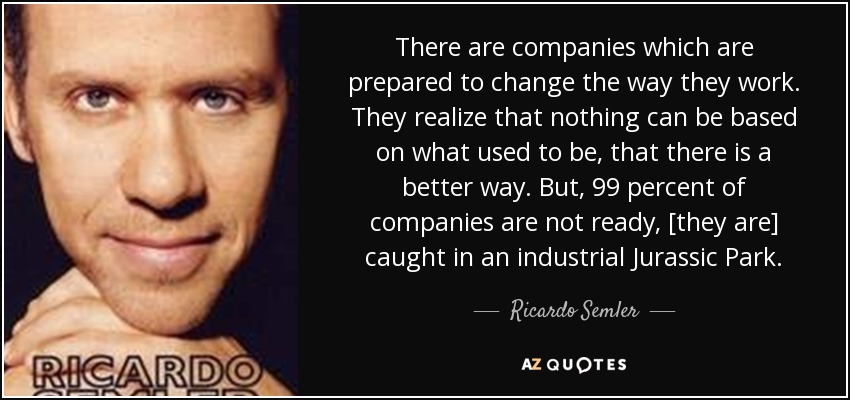 There are companies which are prepared to change the way they work. They realize that nothing can be based on what used to be, that there is a better way. But, 99 percent of companies are not ready, [they are] caught in an industrial Jurassic Park. - Ricardo Semler