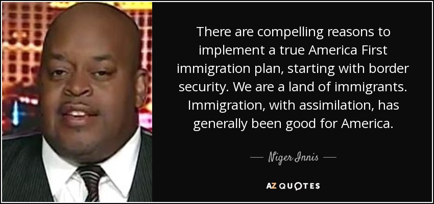 There are compelling reasons to implement a true America First immigration plan, starting with border security. We are a land of immigrants. Immigration, with assimilation, has generally been good for America. - Niger Innis