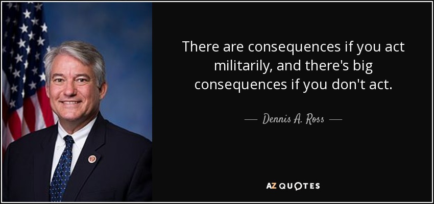 There are consequences if you act militarily, and there's big consequences if you don't act. - Dennis A. Ross
