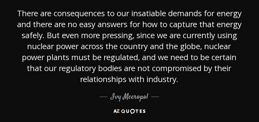 There are consequences to our insatiable demands for energy and there are no easy answers for how to capture that energy safely. But even more pressing, since we are currently using nuclear power across the country and the globe, nuclear power plants must be regulated, and we need to be certain that our regulatory bodies are not compromised by their relationships with industry. - Ivy Meeropol