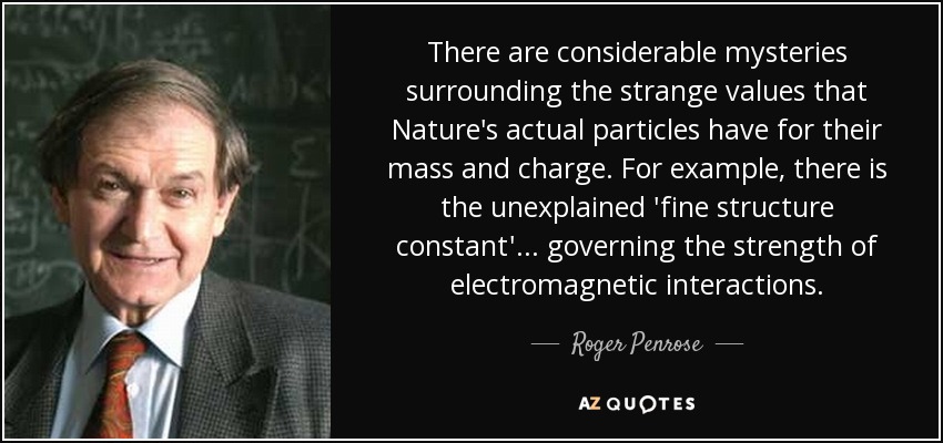 There are considerable mysteries surrounding the strange values that Nature's actual particles have for their mass and charge. For example, there is the unexplained 'fine structure constant' ... governing the strength of electromagnetic interactions. - Roger Penrose
