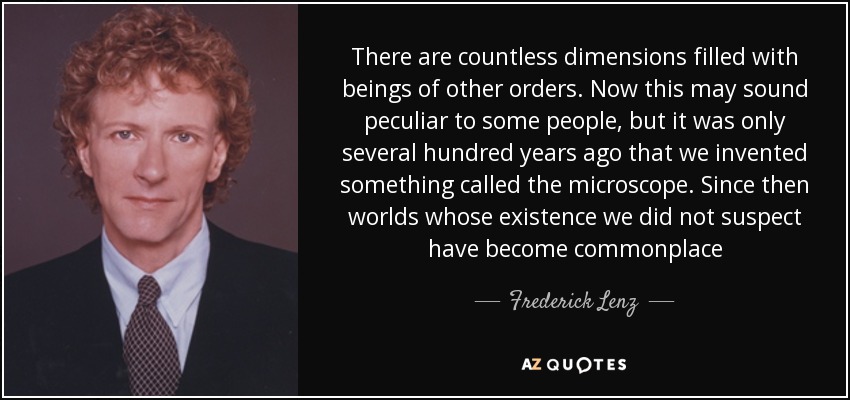 There are countless dimensions filled with beings of other orders. Now this may sound peculiar to some people, but it was only several hundred years ago that we invented something called the microscope. Since then worlds whose existence we did not suspect have become commonplace - Frederick Lenz