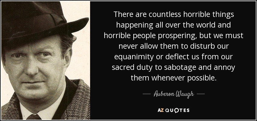 There are countless horrible things happening all over the world and horrible people prospering, but we must never allow them to disturb our equanimity or deflect us from our sacred duty to sabotage and annoy them whenever possible. - Auberon Waugh