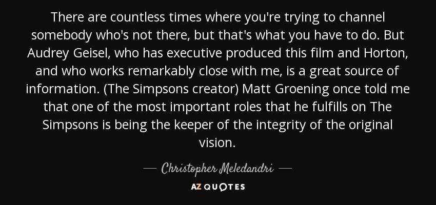 There are countless times where you're trying to channel somebody who's not there, but that's what you have to do. But Audrey Geisel, who has executive produced this film and Horton, and who works remarkably close with me, is a great source of information. (The Simpsons creator) Matt Groening once told me that one of the most important roles that he fulfills on The Simpsons is being the keeper of the integrity of the original vision. - Christopher Meledandri