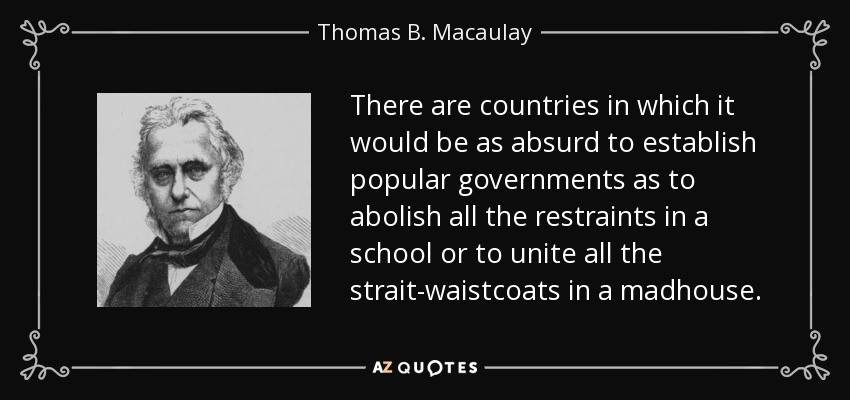There are countries in which it would be as absurd to establish popular governments as to abolish all the restraints in a school or to unite all the strait-waistcoats in a madhouse. - Thomas B. Macaulay