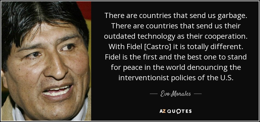 There are countries that send us garbage. There are countries that send us their outdated technology as their cooperation. With Fidel [Castro] it is totally different. Fidel is the first and the best one to stand for peace in the world denouncing the interventionist policies of the U.S. - Evo Morales