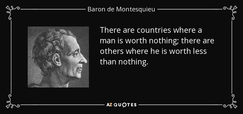 There are countries where a man is worth nothing; there are others where he is worth less than nothing. - Baron de Montesquieu