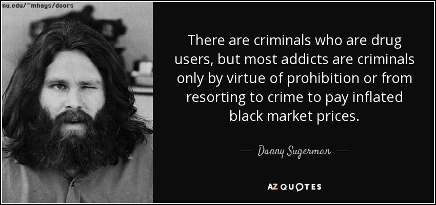 There are criminals who are drug users, but most addicts are criminals only by virtue of prohibition or from resorting to crime to pay inflated black market prices. - Danny Sugerman