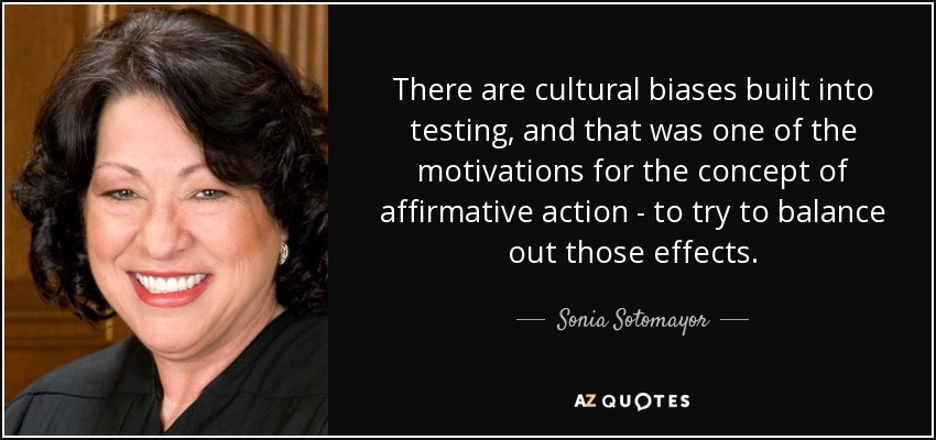 There are cultural biases built into testing, and that was one of the motivations for the concept of affirmative action - to try to balance out those effects. - Sonia Sotomayor