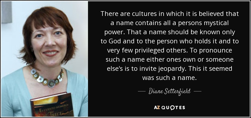 There are cultures in which it is believed that a name contains all a persons mystical power. That a name should be known only to God and to the person who holds it and to very few privileged others. To pronounce such a name either ones own or someone else's is to invite jeopardy. This it seemed was such a name. - Diane Setterfield