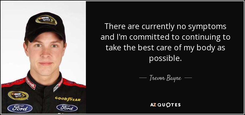 There are currently no symptoms and I'm committed to continuing to take the best care of my body as possible. - Trevor Bayne